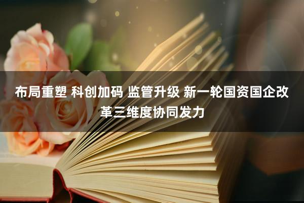 布局重塑 科创加码 监管升级 新一轮国资国企改革三维度协同发力