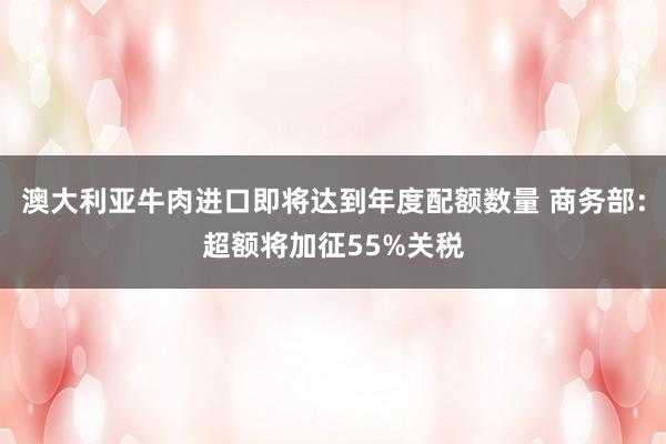 澳大利亚牛肉进口即将达到年度配额数量 商务部：超额将加征55%关税