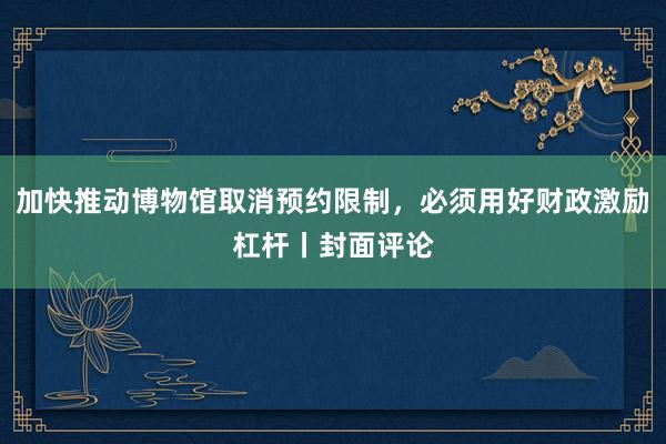 加快推动博物馆取消预约限制，必须用好财政激励杠杆丨封面评论