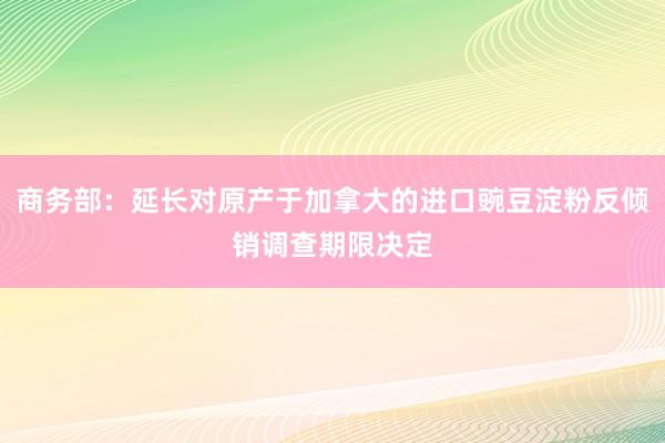 商务部：延长对原产于加拿大的进口豌豆淀粉反倾销调查期限决定