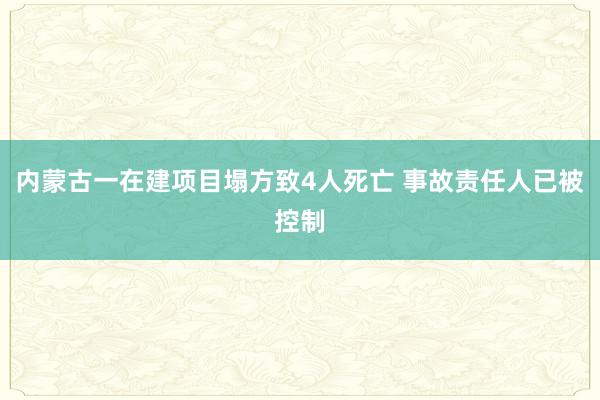内蒙古一在建项目塌方致4人死亡 事故责任人已被控制