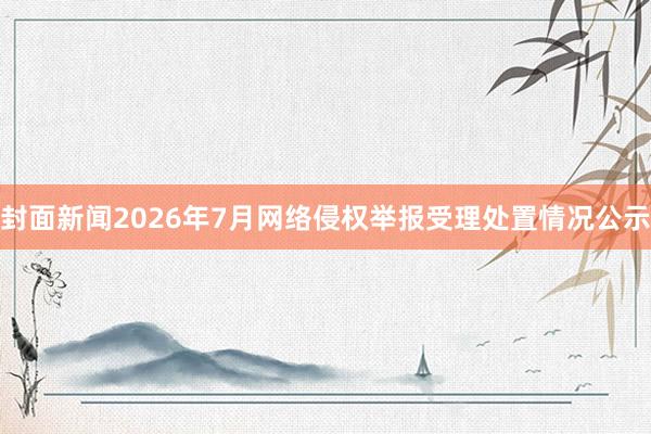 封面新闻2026年7月网络侵权举报受理处置情况公示