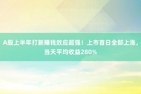 A股上半年打新赚钱效应超强！上市首日全部上涨，当天平均收益280%