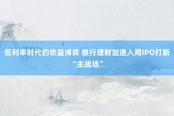 低利率时代的收益博弈 银行理财加速入局IPO打新“主战场”