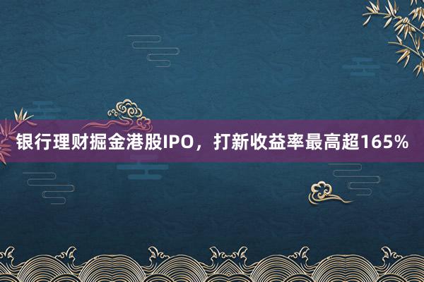 银行理财掘金港股IPO，打新收益率最高超165%