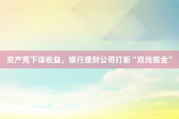 资产荒下谋收益，银行理财公司打新“双线掘金”