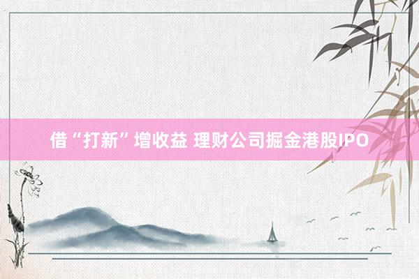 借“打新”增收益 理财公司掘金港股IPO