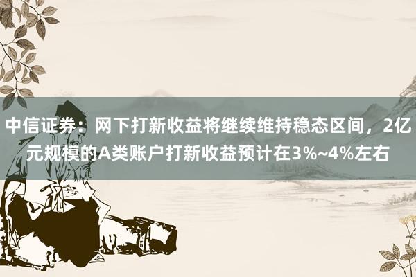 中信证券：网下打新收益将继续维持稳态区间，2亿元规模的A类账户打新收益预计在3%~4%左右
