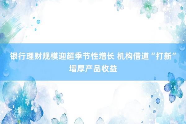 银行理财规模迎超季节性增长 机构借道“打新”增厚产品收益