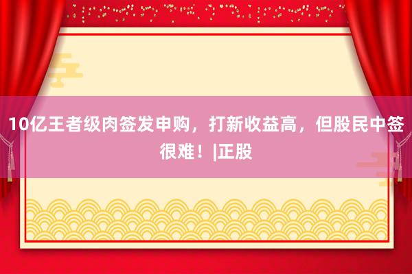 10亿王者级肉签发申购，打新收益高，但股民中签很难！|正股