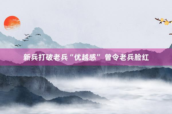 新兵打破老兵“优越感” 曾令老兵脸红