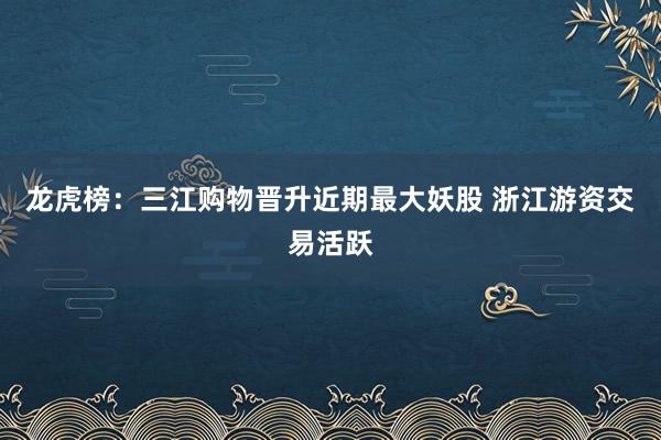 龙虎榜：三江购物晋升近期最大妖股 浙江游资交易活跃