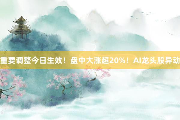 重要调整今日生效！盘中大涨超20%！AI龙头股异动
