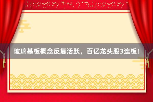 玻璃基板概念反复活跃，百亿龙头股3连板！