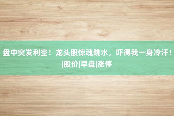 盘中突发利空！龙头股惊魂跳水，吓得我一身冷汗！|股价|早盘|涨停