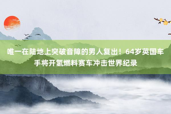 唯一在陆地上突破音障的男人复出！64岁英国车手将开氢燃料赛车冲击世界纪录