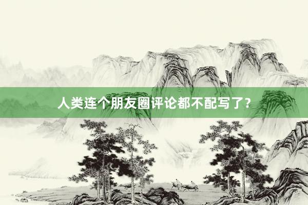 人类连个朋友圈评论都不配写了？