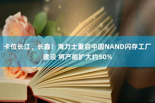 卡位长江、长鑫！海力士重启中国NAND闪存工厂建设 将产能扩大约50%