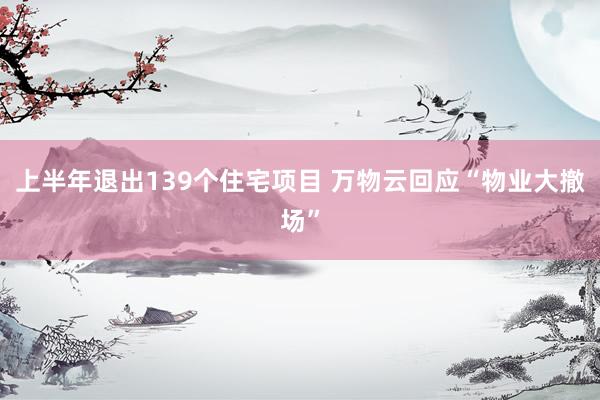 上半年退出139个住宅项目 万物云回应“物业大撤场”