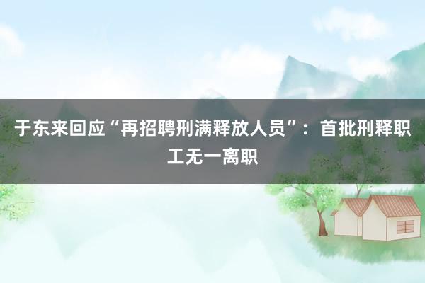 于东来回应“再招聘刑满释放人员”：首批刑释职工无一离职