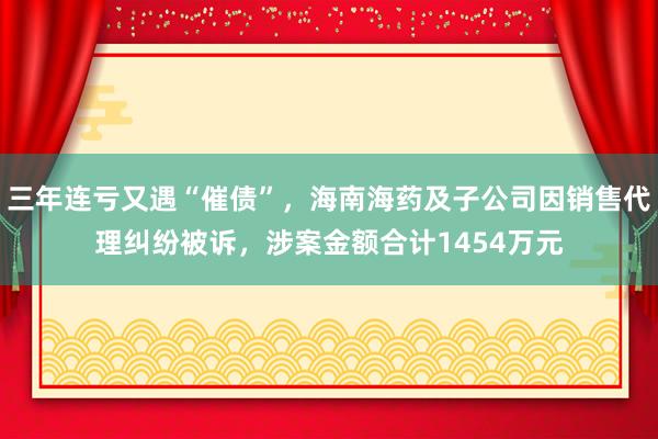 三年连亏又遇“催债”，海南海药及子公司因销售代理纠纷被诉，涉案金额合计1454万元