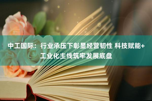 中工国际：行业承压下彰显经营韧性 科技赋能+工业化主线筑牢发展底盘