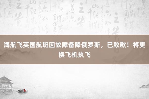 海航飞英国航班因故障备降俄罗斯，已致歉！将更换飞机执飞
