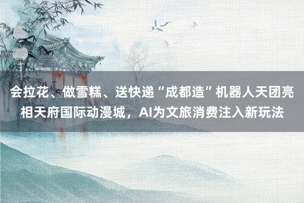 会拉花、做雪糕、送快递“成都造”机器人天团亮相天府国际动漫城，AI为文旅消费注入新玩法