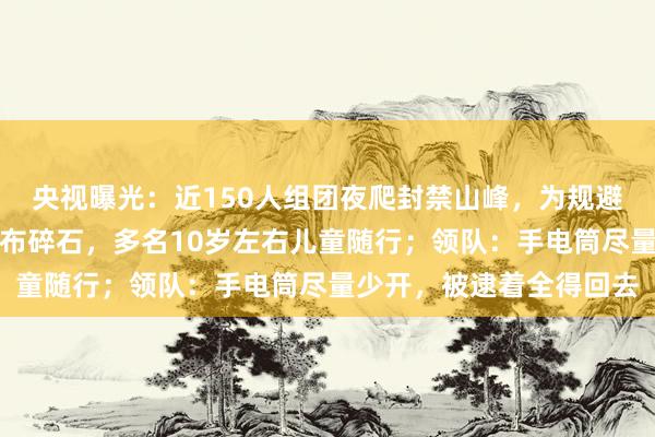 央视曝光：近150人组团夜爬封禁山峰，为规避检查绕行野路，路面遍布碎石，多名10岁左右儿童随行；领队：手电筒尽量少开，被逮着全得回去