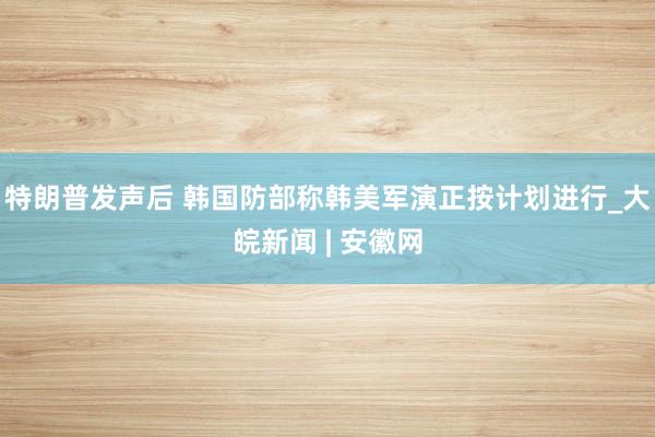 特朗普发声后 韩国防部称韩美军演正按计划进行_大皖新闻 | 安徽网