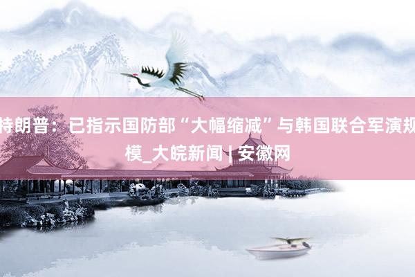 特朗普：已指示国防部“大幅缩减”与韩国联合军演规模_大皖新闻 | 安徽网