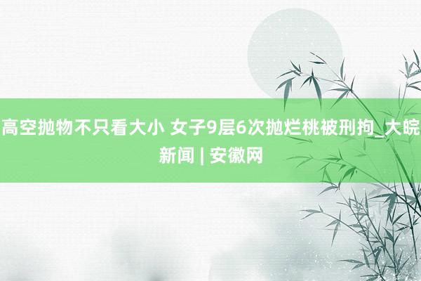 高空抛物不只看大小 女子9层6次抛烂桃被刑拘_大皖新闻 | 安徽网