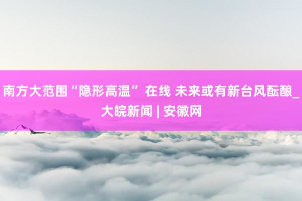 南方大范围“隐形高温” 在线 未来或有新台风酝酿_大皖新闻 | 安徽网