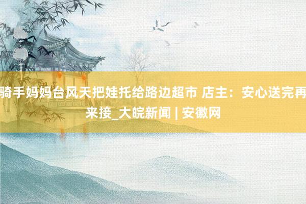 骑手妈妈台风天把娃托给路边超市 店主：安心送完再来接_大皖新闻 | 安徽网
