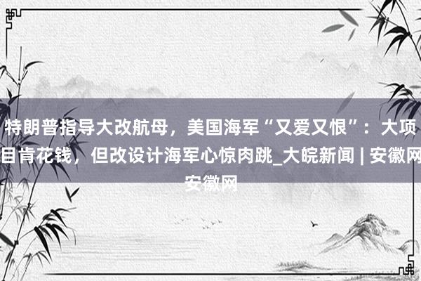特朗普指导大改航母,美国海军“又爱又恨”:大项目肯花钱,但改设计海军心惊肉跳_大皖新闻 | 安徽网