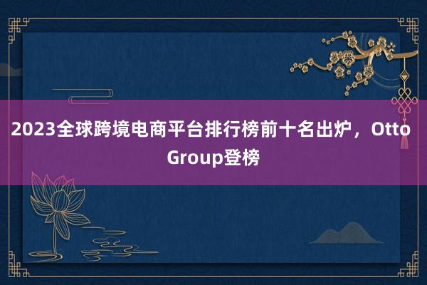 2023全球跨境电商平台排行榜前十名出炉，Otto Group登榜