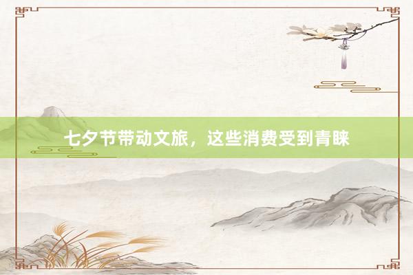 七夕节带动文旅，这些消费受到青睐