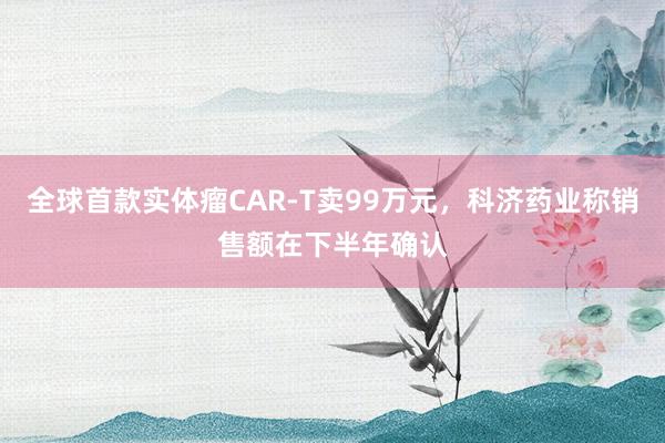 全球首款实体瘤CAR-T卖99万元，科济药业称销售额在下半年确认