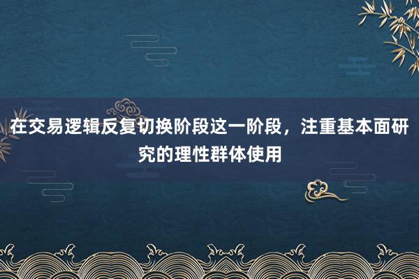 在交易逻辑反复切换阶段这一阶段，注重基本面研究的理性群体使用