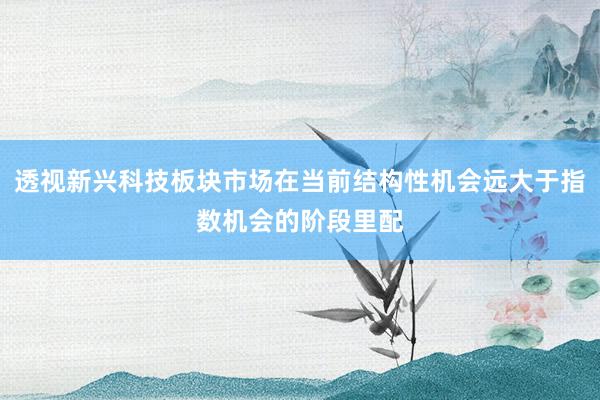 透视新兴科技板块市场在当前结构性机会远大于指数机会的阶段里配