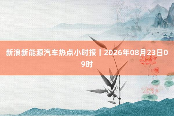 新浪新能源汽车热点小时报丨2026年08月23日09时
