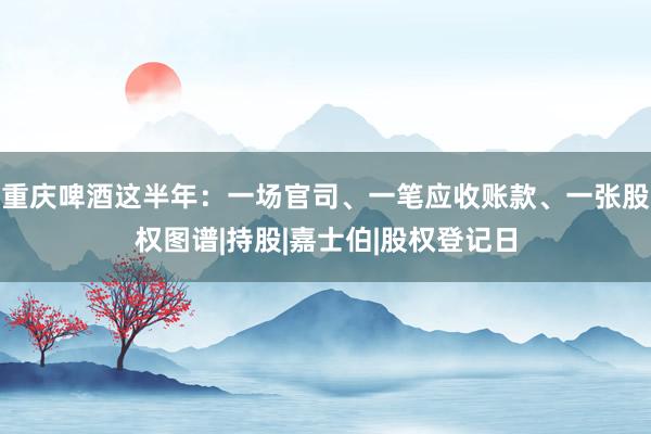 重庆啤酒这半年：一场官司、一笔应收账款、一张股权图谱|持股|嘉士伯|股权登记日