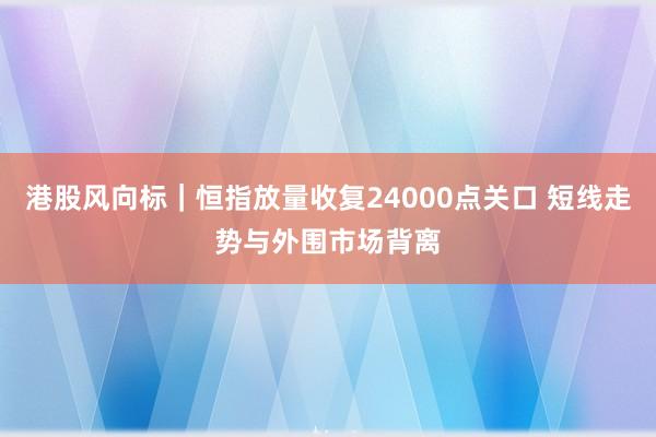 港股风向标｜恒指放量收复24000点关口 短线走势与外围市场背离