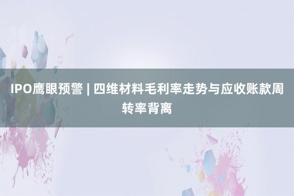 IPO鹰眼预警 | 四维材料毛利率走势与应收账款周转率背离