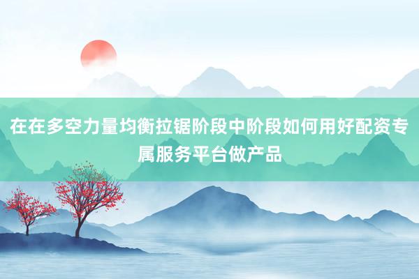 在在多空力量均衡拉锯阶段中阶段如何用好配资专属服务平台做产品