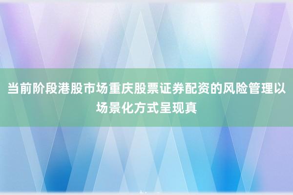 当前阶段港股市场重庆股票证券配资的风险管理以场景化方式呈现真
