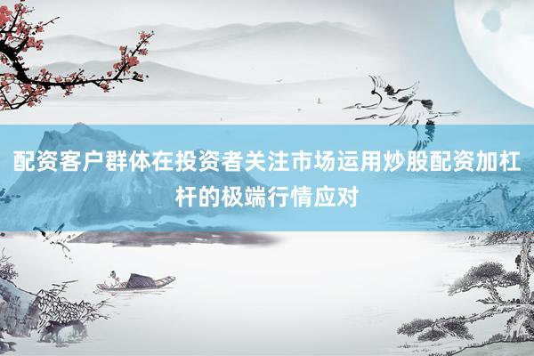 配资客户群体在投资者关注市场运用炒股配资加杠杆的极端行情应对