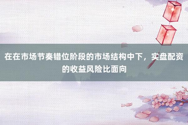 在在市场节奏错位阶段的市场结构中下，实盘配资的收益风险比面向