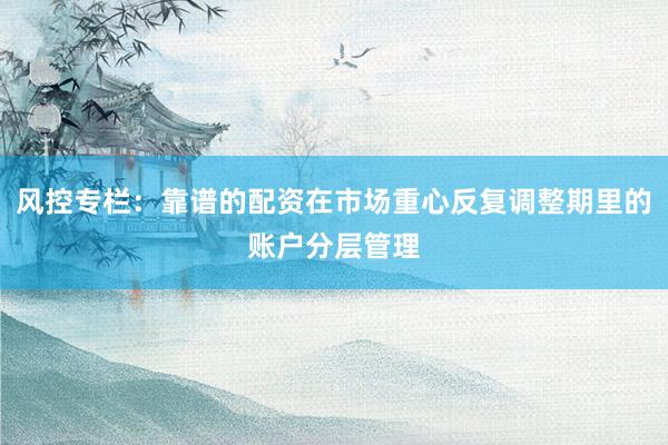 风控专栏：靠谱的配资在市场重心反复调整期里的账户分层管理