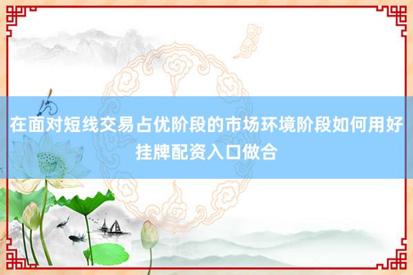 在面对短线交易占优阶段的市场环境阶段如何用好挂牌配资入口做合